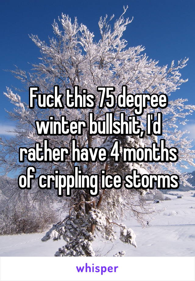 Fuck this 75 degree winter bullshit, I'd rather have 4 months of crippling ice storms