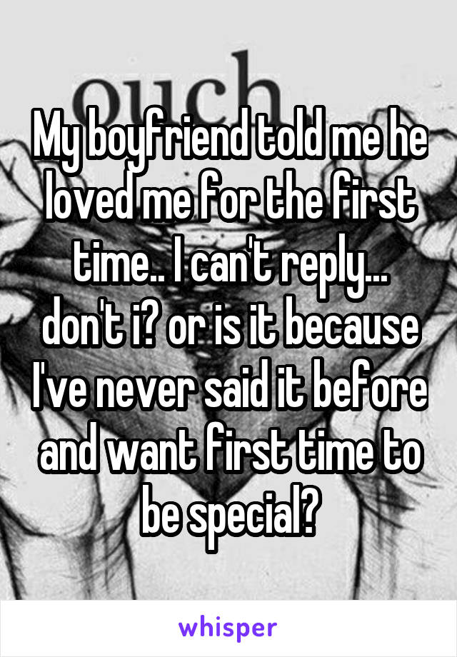 My boyfriend told me he loved me for the first time.. I can't reply... don't i? or is it because I've never said it before and want first time to be special?