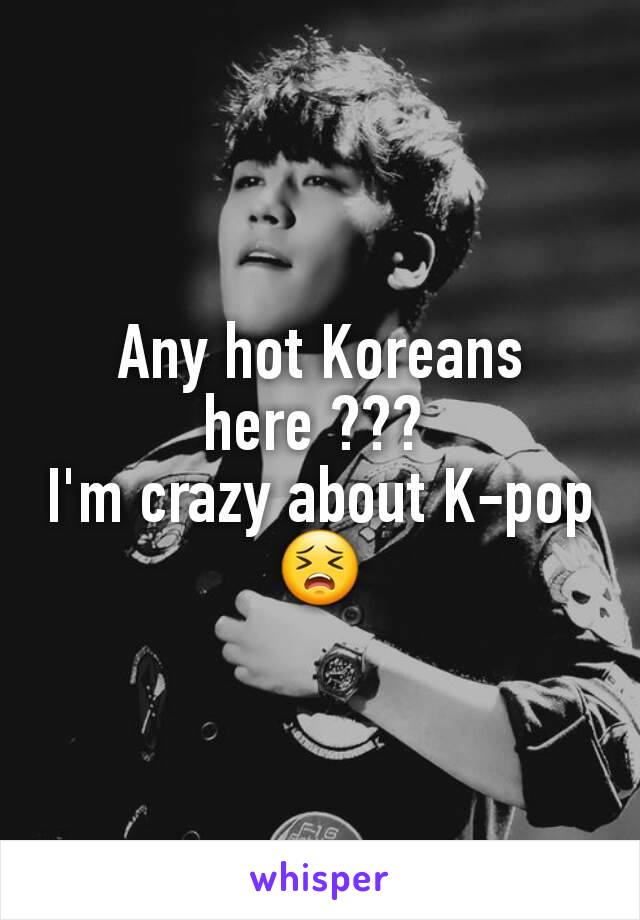 Any hot Koreans here ??? 
I'm crazy about K-pop 😣