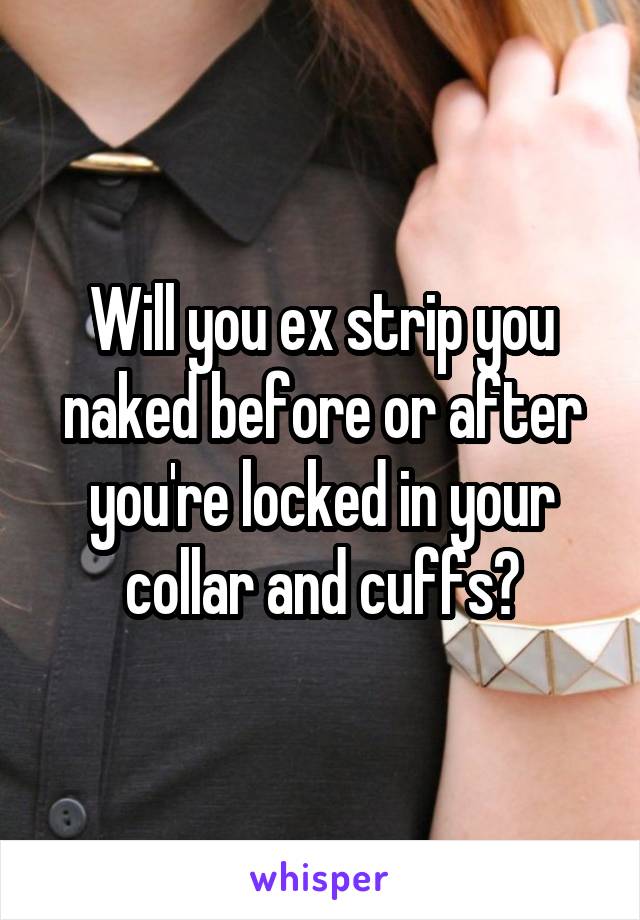 Will you ex strip you naked before or after you're locked in your collar and cuffs?