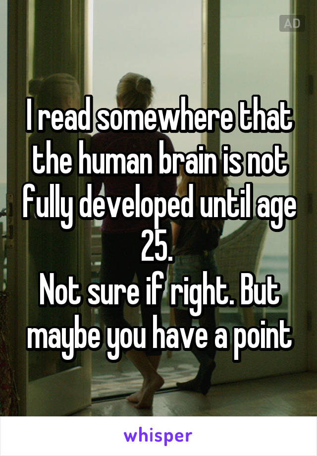 I read somewhere that the human brain is not fully developed until age 25. 
Not sure if right. But maybe you have a point