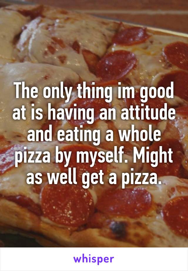 The only thing im good at is having an attitude and eating a whole pizza by myself. Might as well get a pizza.