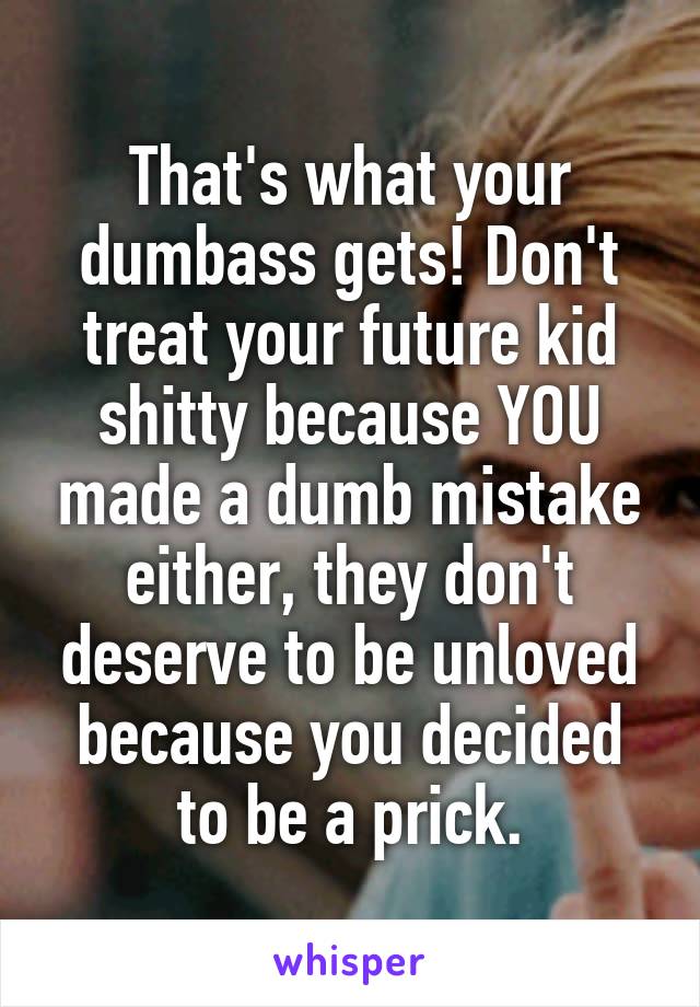 That's what your dumbass gets! Don't treat your future kid shitty because YOU made a dumb mistake either, they don't deserve to be unloved because you decided to be a prick.