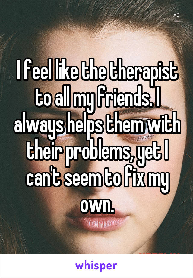 I feel like the therapist to all my friends. I always helps them with their problems, yet I can't seem to fix my own.