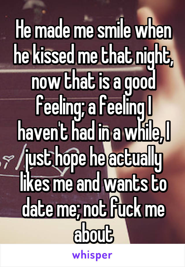 He made me smile when he kissed me that night, now that is a good feeling; a feeling I haven't had in a while, I just hope he actually likes me and wants to date me; not fuck me about