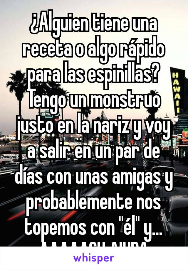 ¿Alguien tiene una receta o algo rápido para las espinillas? Tengo un monstruo justo en la nariz y voy a salir en un par de días con unas amigas y probablemente nos topemos con "él" y... AAAAAGH AIUDA