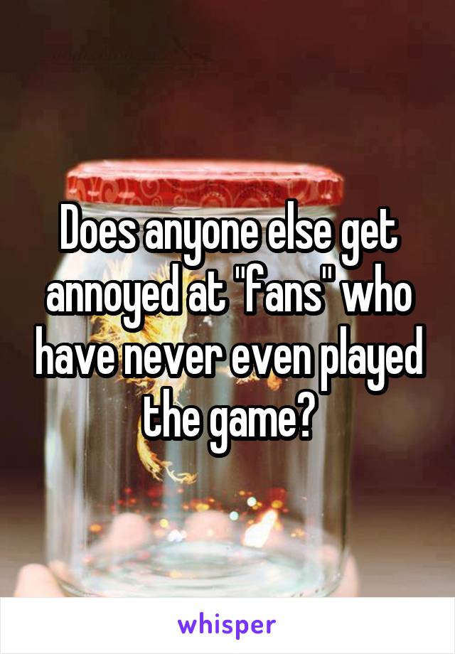 Does anyone else get annoyed at "fans" who have never even played the game?