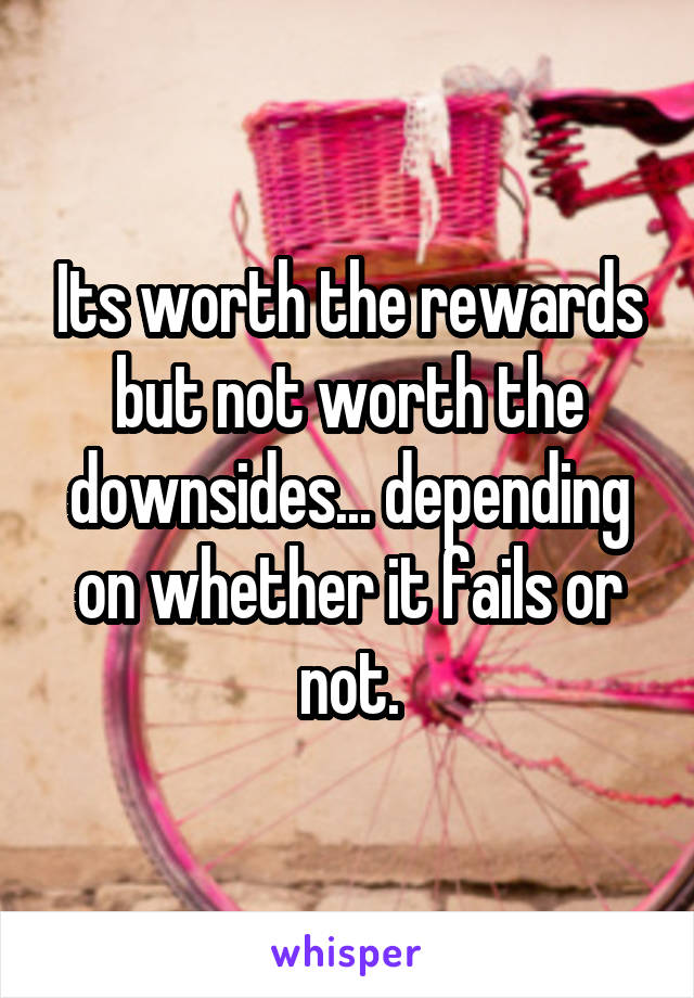 Its worth the rewards but not worth the downsides... depending on whether it fails or not.