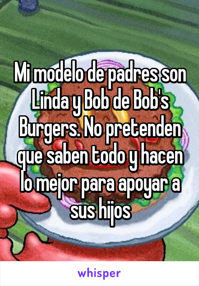Mi modelo de padres son Linda y Bob de Bob's Burgers. No pretenden que saben todo y hacen lo mejor para apoyar a sus hijos