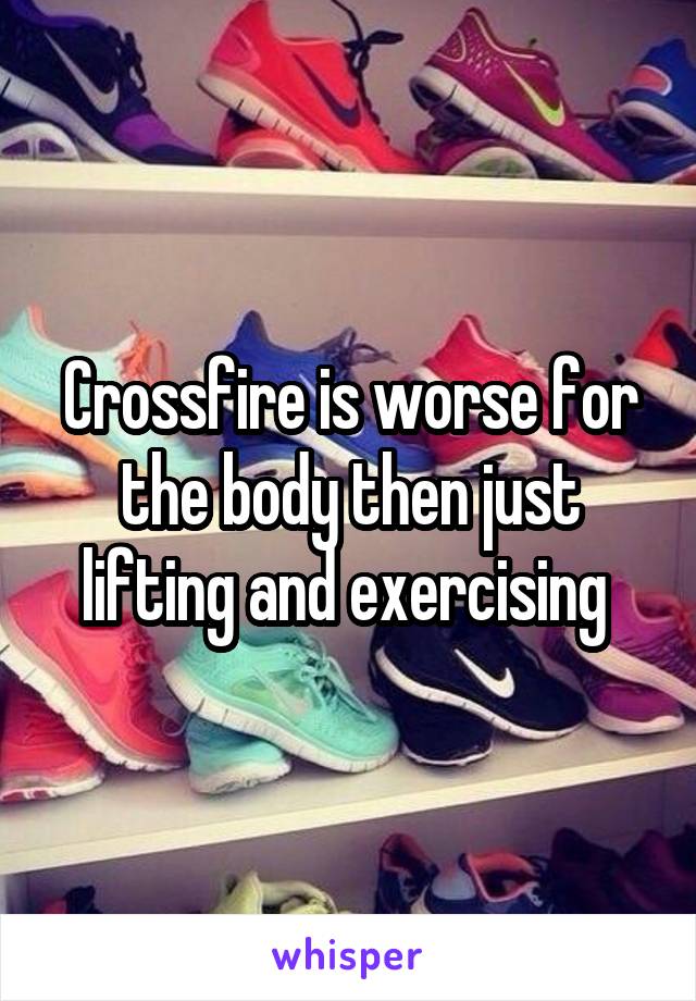 Crossfire is worse for the body then just lifting and exercising 