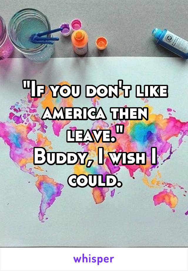 "If you don't like america then leave."
Buddy, I wish I could.