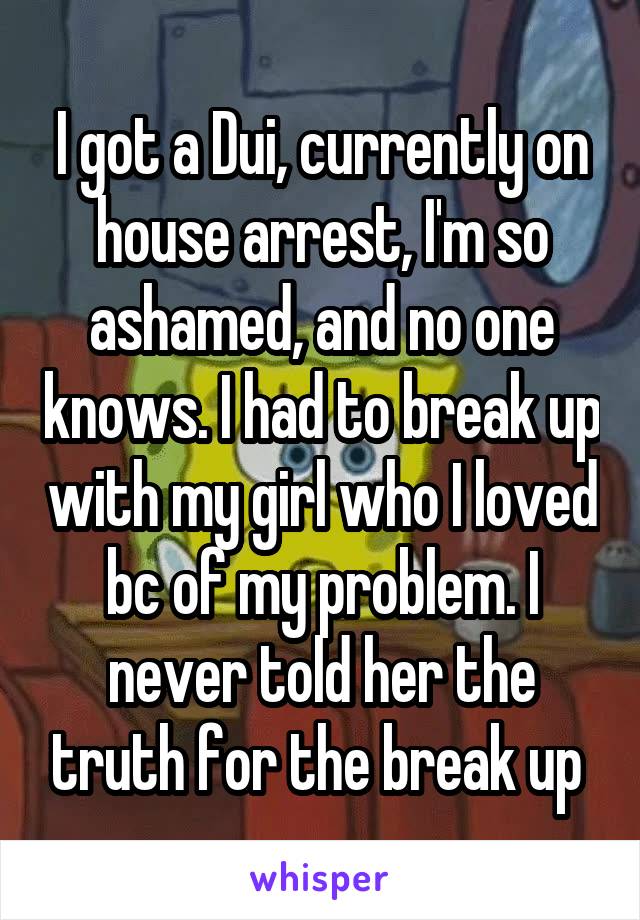 I got a Dui, currently on house arrest, I'm so ashamed, and no one knows. I had to break up with my girl who I loved bc of my problem. I never told her the truth for the break up 