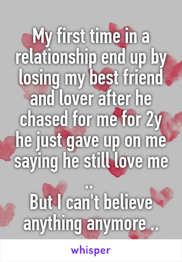 My first time in a relationship end up by losing my best friend and lover after he chased for me for 2y he just gave up on me saying he still love me .. 
But I can't believe anything anymore ..