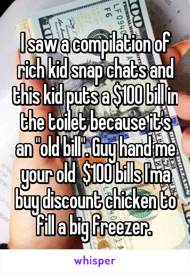 I saw a compilation of rich kid snap chats and this kid puts a $100 bill in the toilet because it's an "old bill". Guy hand me your old  $100 bills I'ma buy discount chicken to fill a big freezer. 