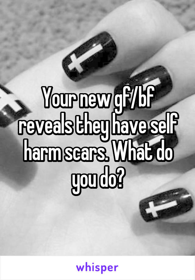 Your new gf/bf reveals they have self harm scars. What do you do?