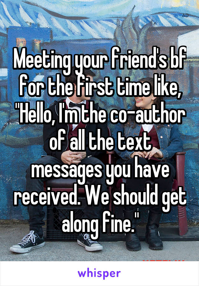 Meeting your friend's bf for the first time like, "Hello, I'm the co-author of all the text messages you have received. We should get along fine."