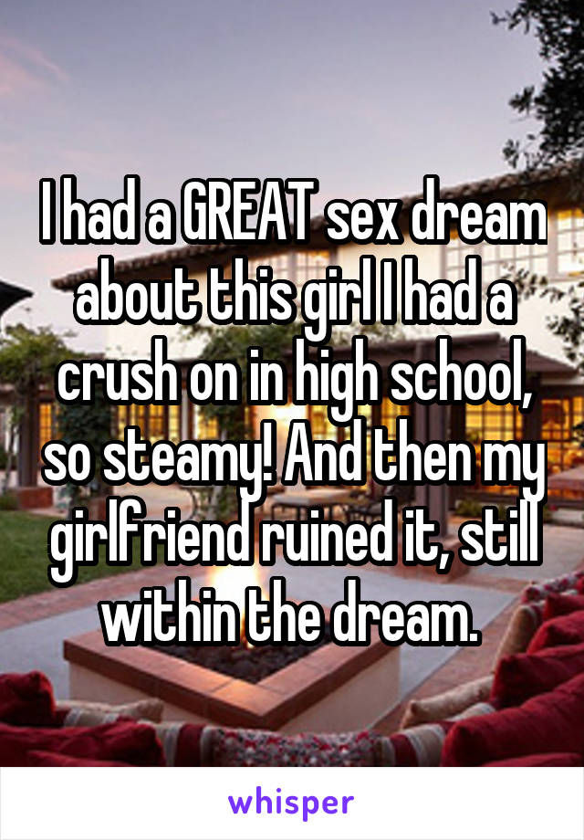 I had a GREAT sex dream about this girl I had a crush on in high school, so steamy! And then my girlfriend ruined it, still within the dream. 