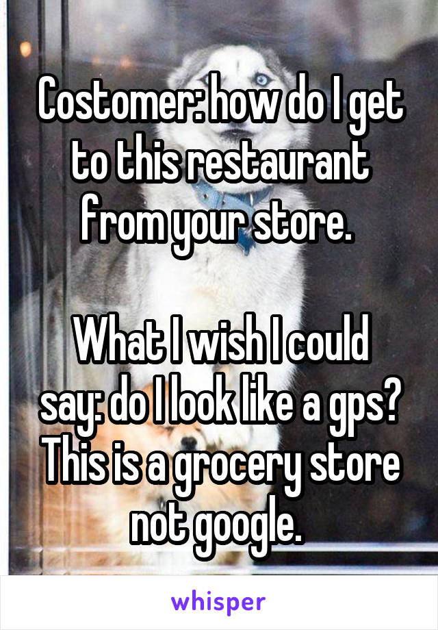 Costomer: how do I get to this restaurant from your store. 

What I wish I could say: do I look like a gps? This is a grocery store not google. 