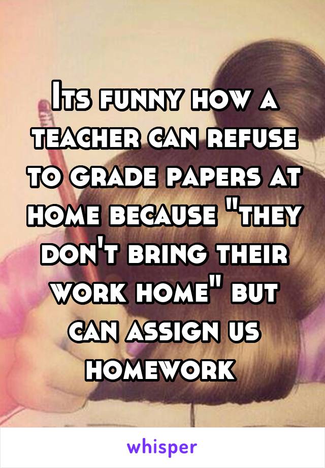 Its funny how a teacher can refuse to grade papers at home because "they don't bring their work home" but can assign us homework 