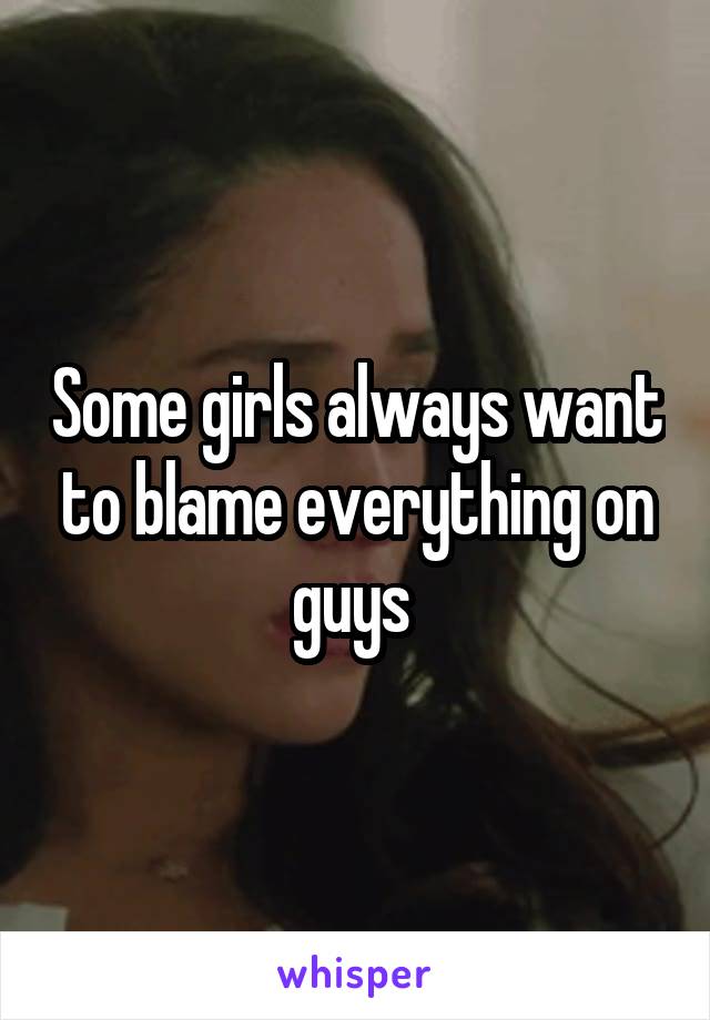 Some girls always want to blame everything on guys 