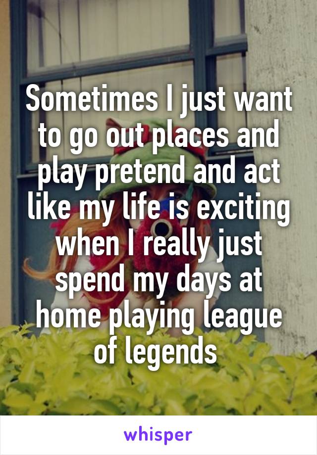 Sometimes I just want to go out places and play pretend and act like my life is exciting when I really just spend my days at home playing league of legends 