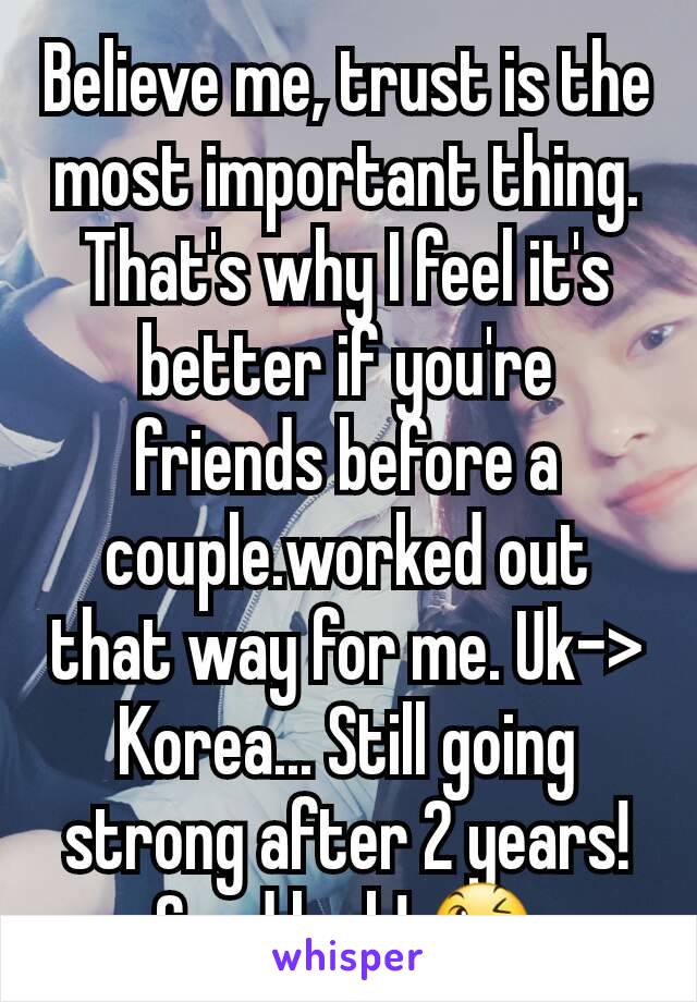 Believe me, trust is the most important thing. That's why I feel it's better if you're friends before a couple.worked out that way for me. Uk-> Korea... Still going strong after 2 years! Good luck! 😉