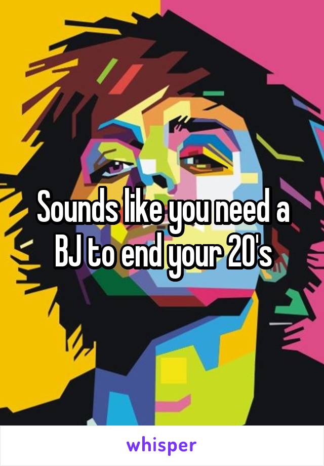 Sounds like you need a BJ to end your 20's