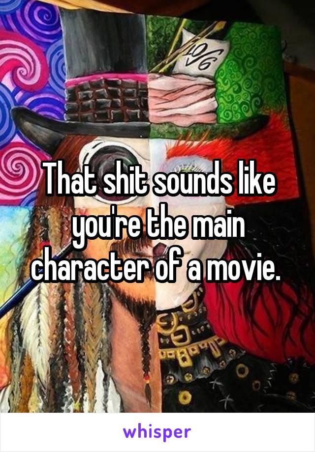 That shit sounds like you're the main character of a movie. 