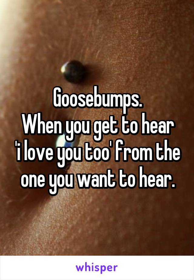 Goosebumps.
When you get to hear 'i love you too' from the one you want to hear.