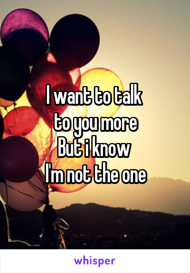 I want to talk 
to you more
But i know 
I'm not the one