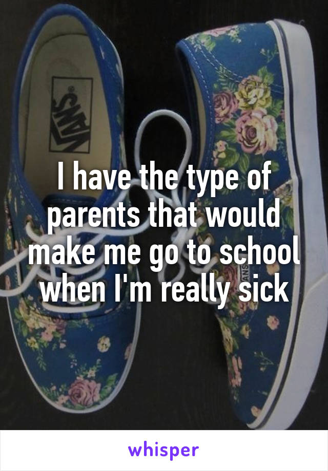 I have the type of parents that would make me go to school when I'm really sick