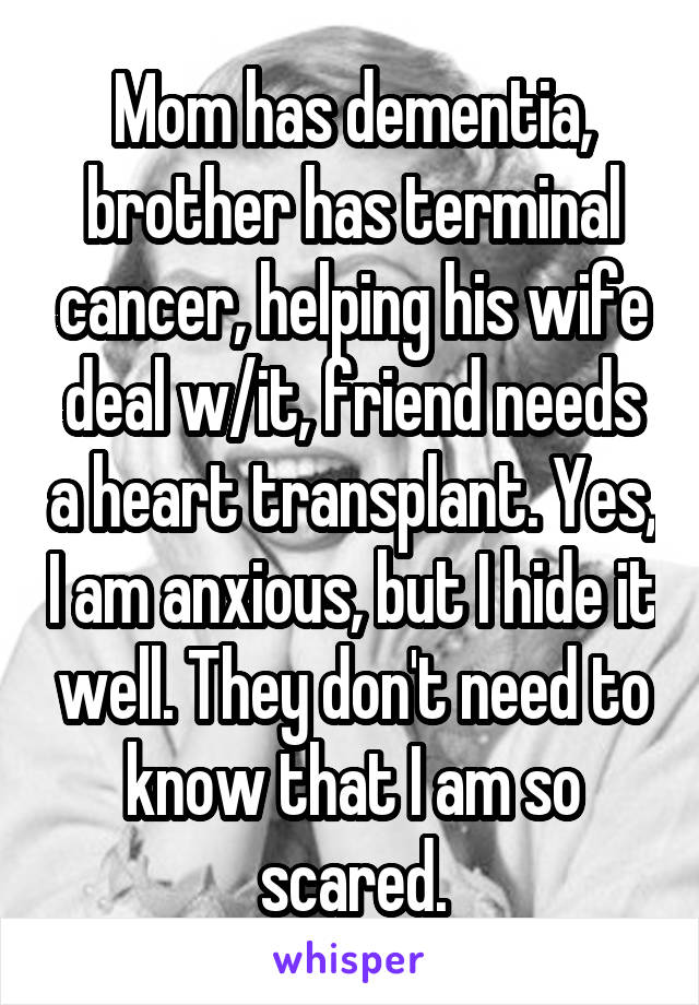 Mom has dementia, brother has terminal cancer, helping his wife deal w/it, friend needs a heart transplant. Yes, I am anxious, but I hide it well. They don't need to know that I am so scared.