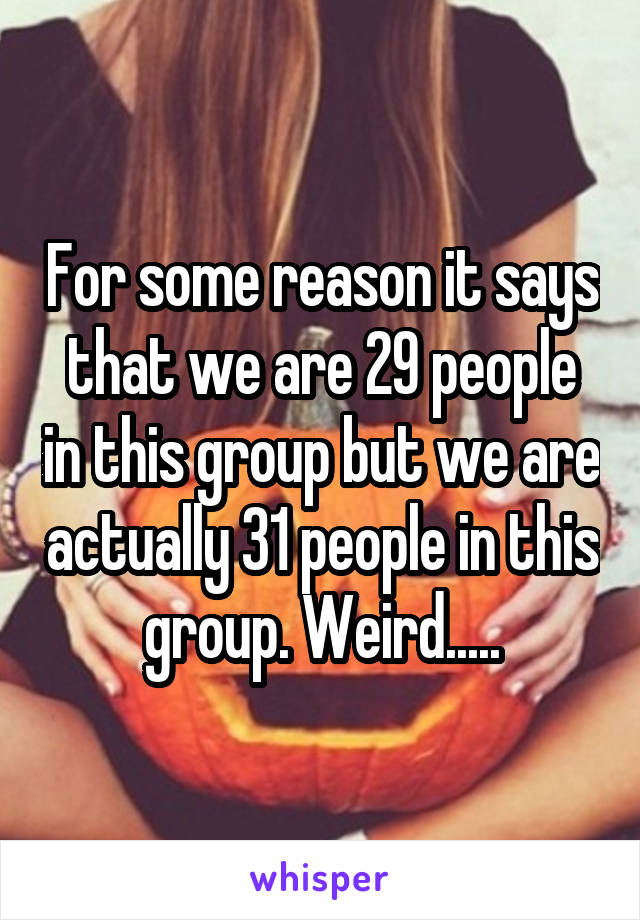 For some reason it says that we are 29 people in this group but we are actually 31 people in this group. Weird.....