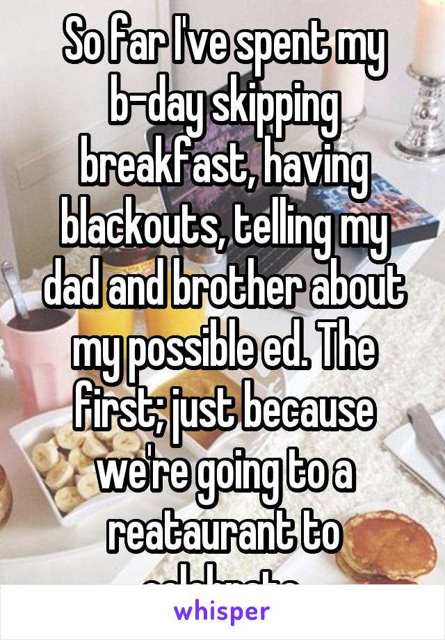 So far I've spent my b-day skipping breakfast, having blackouts, telling my dad and brother about my possible ed. The first; just because we're going to a reataurant to celebrate.