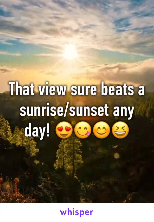 That view sure beats a sunrise/sunset any day! 😍😋😊😆