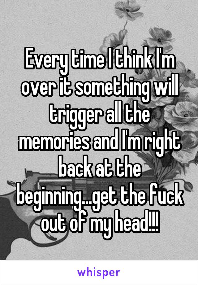 Every time I think I'm over it something will trigger all the memories and I'm right back at the beginning...get the fuck out of my head!!!