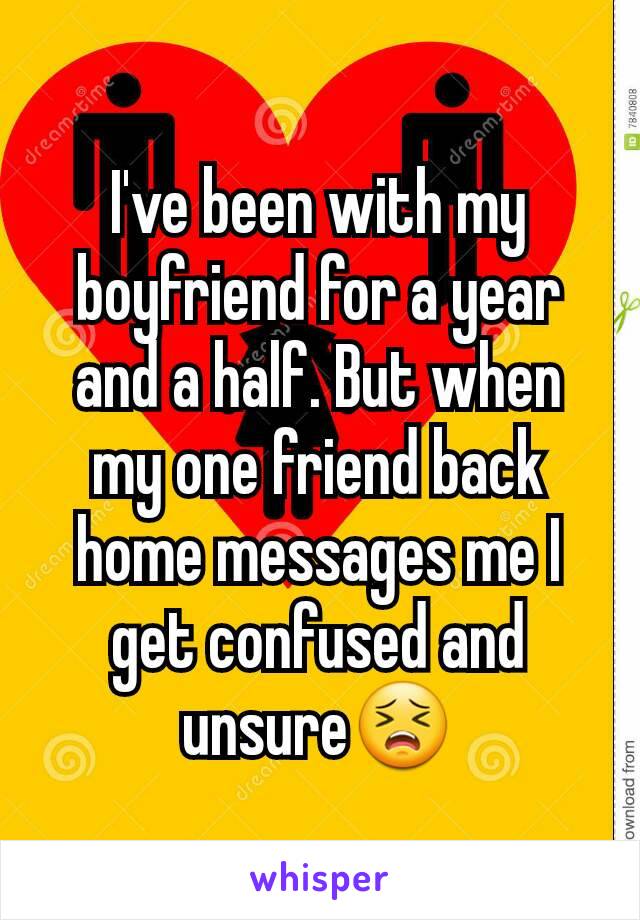 I've been with my boyfriend for a year and a half. But when my one friend back home messages me I get confused and unsure😣