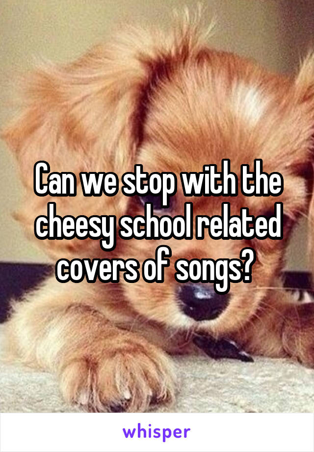 Can we stop with the cheesy school related covers of songs? 