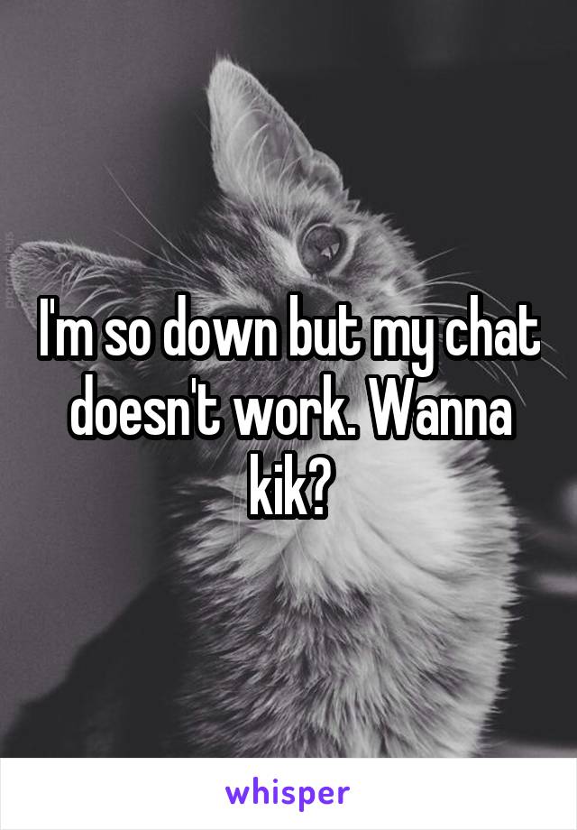 I'm so down but my chat doesn't work. Wanna kik?