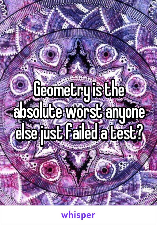 Geometry is the absolute worst anyone else just failed a test?