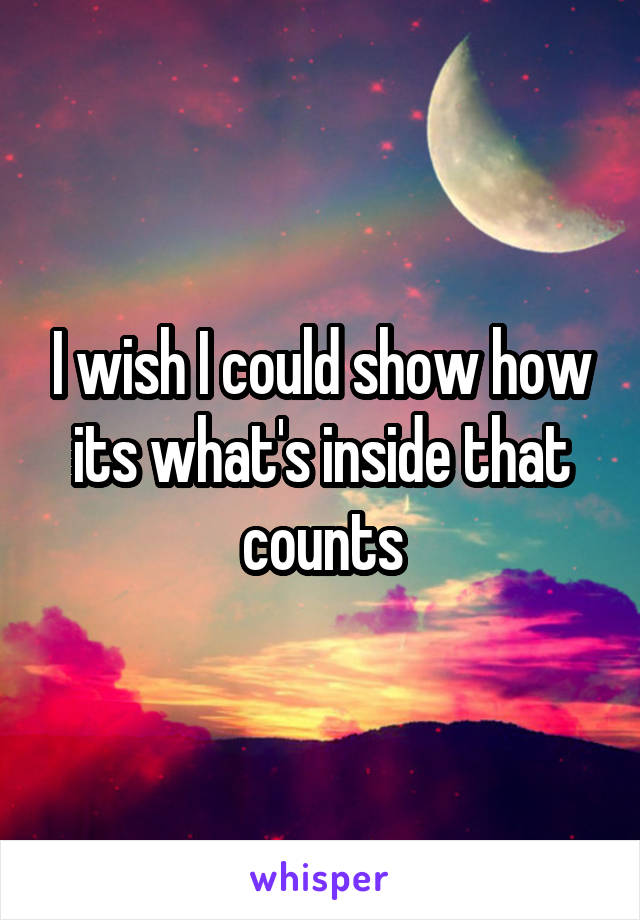 I wish I could show how its what's inside that counts