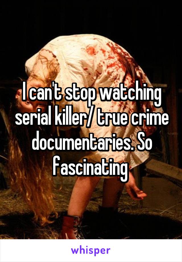 I can't stop watching serial killer/ true crime documentaries. So fascinating 