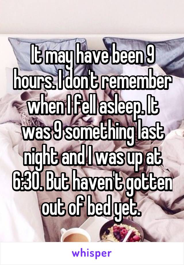 It may have been 9 hours. I don't remember when I fell asleep. It was 9 something last night and I was up at 6:30. But haven't gotten out of bed yet. 