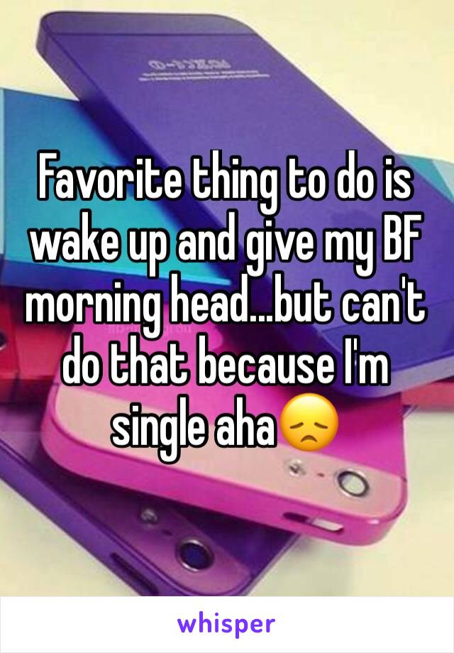 Favorite thing to do is wake up and give my BF morning head...but can't do that because I'm single aha😞