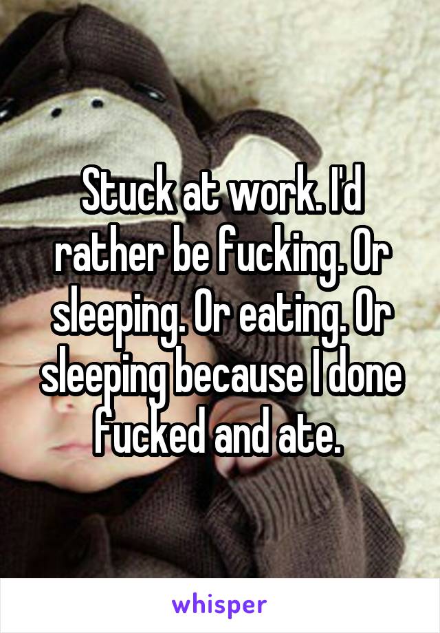 Stuck at work. I'd rather be fucking. Or sleeping. Or eating. Or sleeping because I done fucked and ate. 