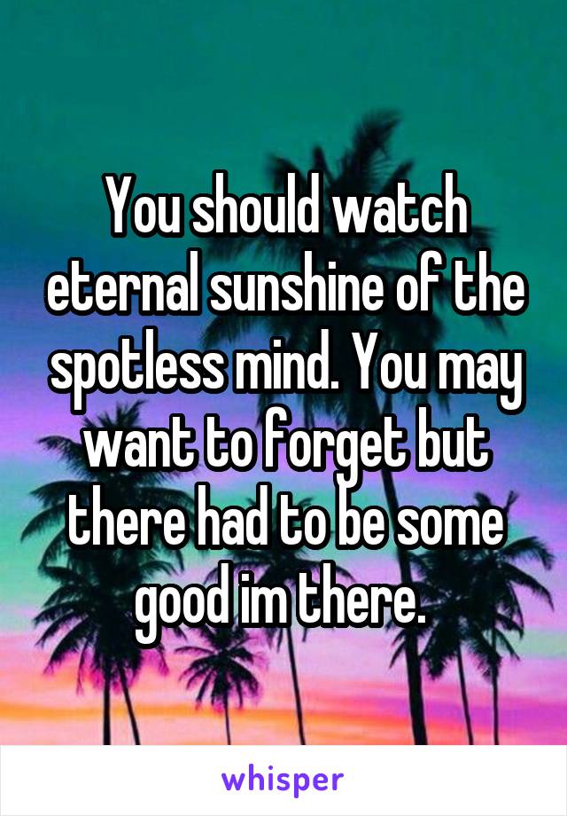 You should watch eternal sunshine of the spotless mind. You may want to forget but there had to be some good im there. 