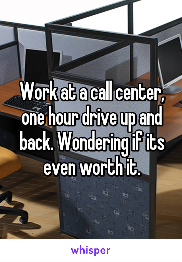 Work at a call center, one hour drive up and back. Wondering if its even worth it.