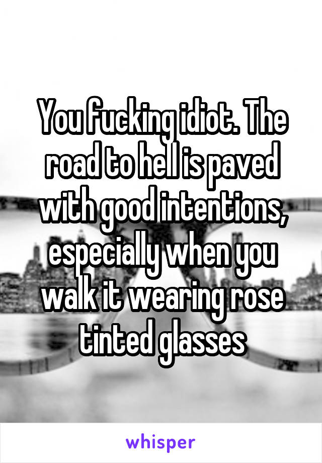 You fucking idiot. The road to hell is paved with good intentions, especially when you walk it wearing rose tinted glasses