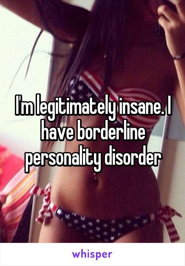 I'm legitimately insane. I have borderline personality disorder