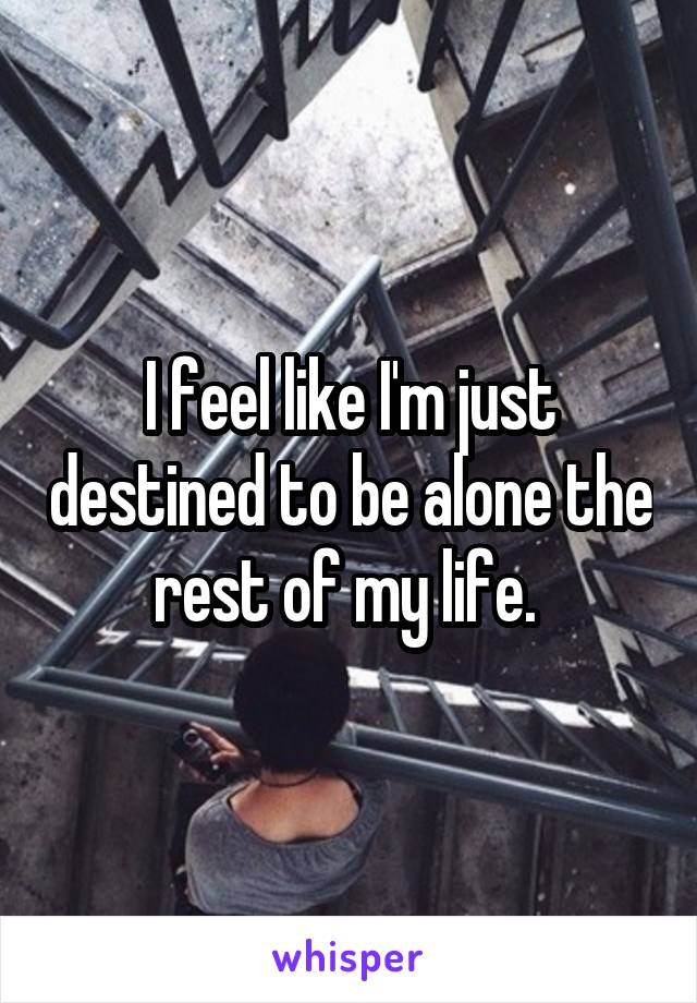 I feel like I'm just destined to be alone the rest of my life. 